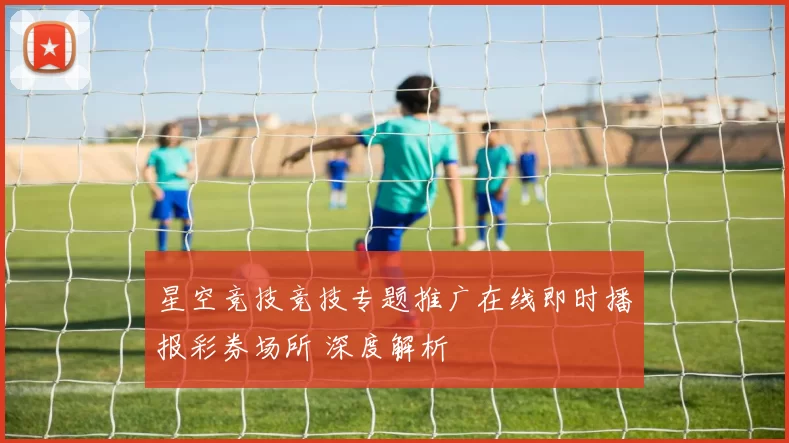 星空竞技竞技专题推广在线即时播报彩券场所 深度解析