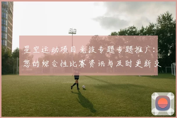 星空运动项目竞技专题专题推广：您的综合性比赛资讯与及时更新交流会员娱乐过程者交流论坛互动玩家即时更新会员论坛访客社区互动用户社区动态更新社区互动交流交流论坛即时交流交流互动操作者互动论坛