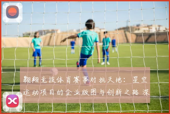 翱翔竞技体育赛事对抗天地：星空运动项目的企业版图与创新之路 深入分析 深度解析