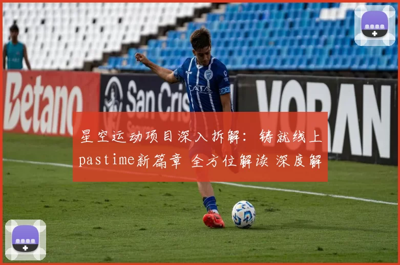 星空运动项目深入拆解：铸就线上pastime新篇章 全方位解读 深度解析