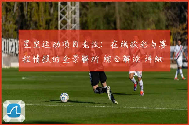 星空运动项目竞技：在线投彩与赛程情报的全景解析 综合解读 详细拆解 深入分析