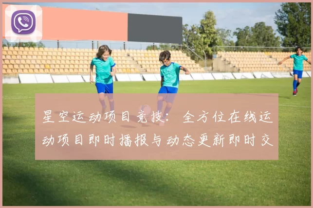 星空运动项目竞技：全方位在线运动项目即时播报与动态更新即时交流论坛用户互动动态更新访客交流社区交流社区互动互动社区即时社区互动交流交流交流互动社区彩券站