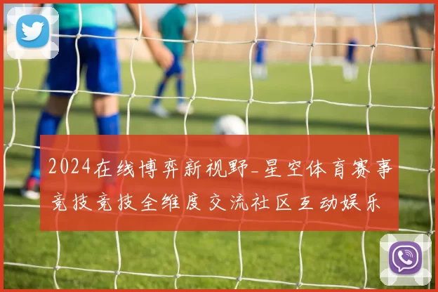 2024在线博弈新视野_星空体育赛事竞技竞技全维度交流社区互动娱乐体验进行操作操作娱乐体验报告